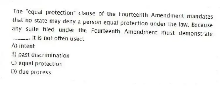 The "equal protection" clause of the Fourteenth Amendment mandates that no state may deny a person equal protection under the law. Because any suite filed under the Fourteenth Amendment must demonstrate ______, it is not often used.
A) intent
B) past discrimination
C) equal protection
D) due process