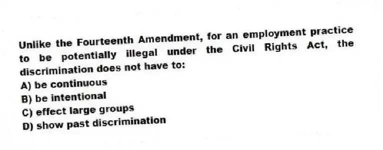 Unlike the Fourteenth Amendment, for an employment practice to be potentially illegal under the Civil Rights Act, the discrimination does not have to:
A) be continuous
B) be intentional
C) effect large groups
D) show past discrimination
