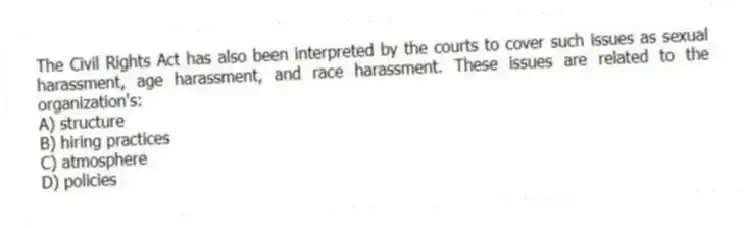 The Civil Rights Act has also been interpreted by the courts to cover such issues as sexual harassment, age harassment, and race harassment. These issues are related to the organization's:
A) structure
B) hiring practices
C) atmosphere
D) policies