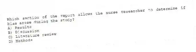 Which section of the report allows the nurse researcher to determine if bias arose during the study?
A) Results
B) Discussion
C) Literature review
D) Methods