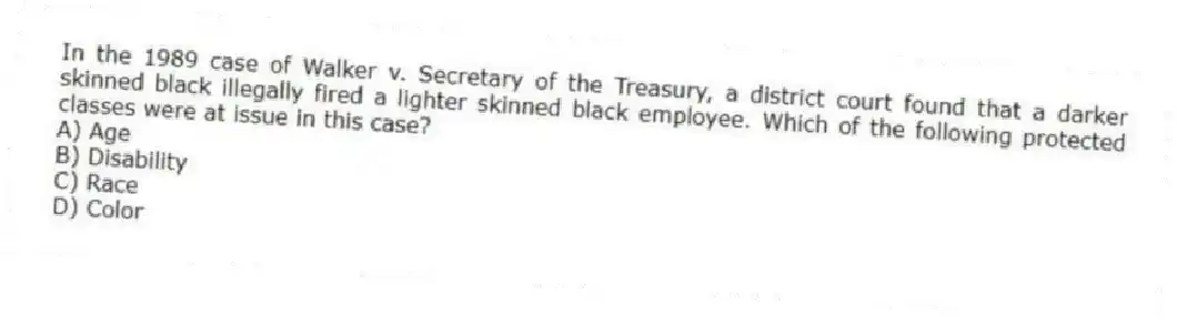 In the 1989 case of Walker v. Secretary of the Treasury, a district court found that a darker skinned black illegally fired a lighter skinned black employee. Which of the following protected classes were at issue in this case?
A) Age
B) Disability
C) Race
D) Color