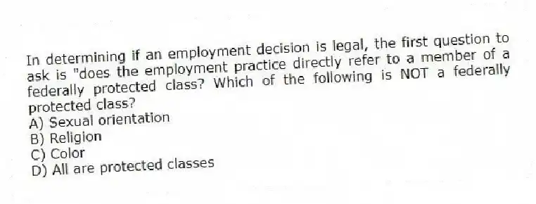 In determining if an employment decision is legal, the first question to ask is "does the employment practice directly refer to a member of a federally protected class? Which of the following is NOT a federally protected class?
A) Sexual orientation
B) Religion
C) Color
D) All are protected classes
