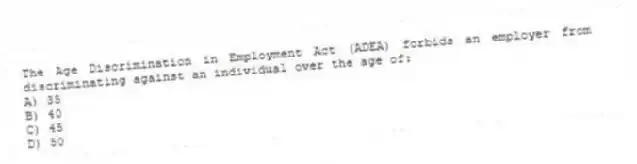 The Age Discrimination in Employment Act (ADEA) forbids an employer from discriminating against an individual over the age of:
A) 35
B) 40
C) 45
D) 50