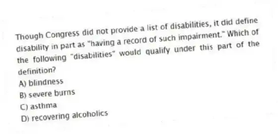 Though Congress did not provide a list of disabilities, it did define disability in part as "having a record of such impairment." Which of the following "disabilities" would qualify under this part of the definition?
A) blindness
B) severe burns
C) asthma
D) recovering alcoholics