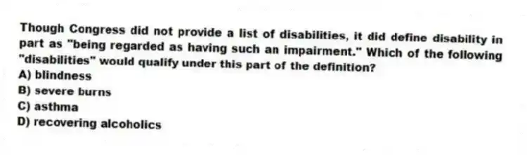 Though Congress did not provide a list of disabilities, it did define disability in part as "being regarded as having such an impairment." Which of the following "disabilities" would qualify under this part of the definition?
A) blindness
B) severe burns
C) asthma
D) recovering alcoholics