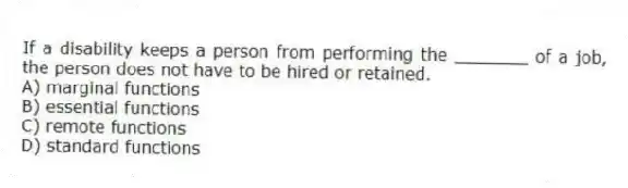 If a disability keeps a person from performing the _______ of a job, the person does not have to be hired or retained.
A) marginal functions
B) essential functions
C) remote functions
D) standard functions