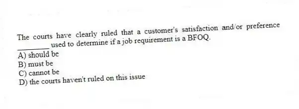 The courts have clearly ruled that a customer's satisfaction and/or preference ________ used to determine if a job requirement is a BFOQ.
A) should be
B) must be
C) cannot be
D) the courts haven't ruled on this issue