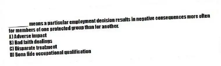 _______ means a particular employment decision results in negative consequences more often for members of one protected group than for another.
A) Adverse impact
B) Bad faith dealings
C) Disparate treatment
D) Bona fide occupational qualification