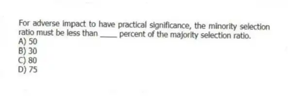 For adverse impact to have practical significance, the minority selection ratio must be less than ____ percent of the majority selection ratio.
A) 50
B) 30
C) 80
D) 75