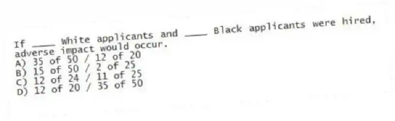 If ____ White applicants and ____ Black applicants were hired, adverse impact would occur.
A) 35 of 50 / 12 of 20
B) 15 of 50 / 2 of 25
C) 12 of 24 / 11 of 25
D) 12 of 20 / 35 of 50