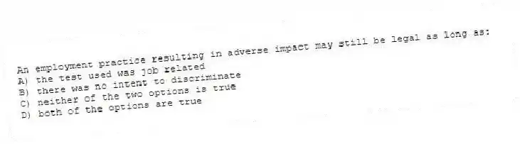 An employment practice resulting in adverse impact may still be legal as long as:
A) the test used was job related
B) there was no intent to discriminate
C) neither of the two options is true
D) both of the options are true