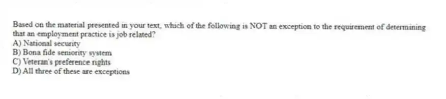 Based on the material presented in your text, which of the following is NOT an exception to the requirement of determining that an employment practice is job related?
A) National security
B) Bona fide seniority system
C) Veteran's preference rights
D) All three of these are exceptions