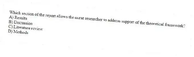 Which section of the report allows the nurse researcher to address support of the theoretical framework?
A) Results
B) Discussion
C) Literature review
D) Methods