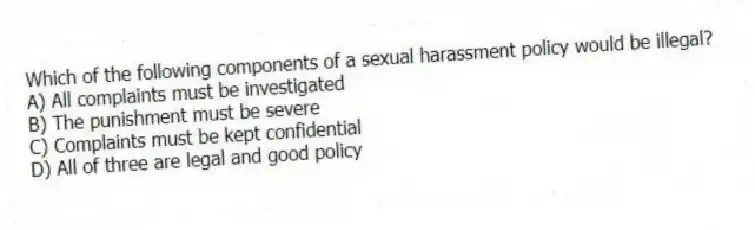 Which of the following components of a sexual harassment policy would be illegal?
A) All complaints must be investigated
B) The punishment must be severe
C) Complaints must be kept confidential
D) All of three are legal and good policy