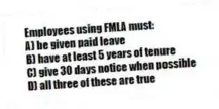 Employees using FMLA must:
A) be given paid leave
B) have at least 5 years of tenure
C) give 30 days notice when possible
D) all three of these are true