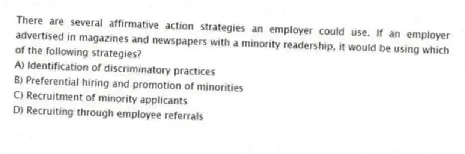 There are several affirmative action strategies an employer could use. If an employer advertised in magazines and newspapers with a minority readership, it would be using which of the following strategies?
A) Identification of discriminatory practices
B) Preferential hiring and promotion of minorities
C) Recruitment of minority applicants
D) Recruiting through employee referrals