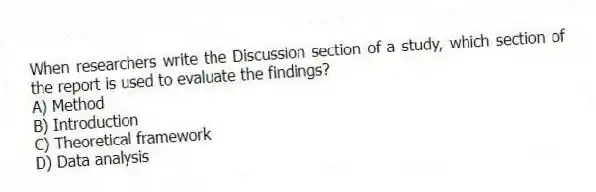 When researchers write the Discussion section of a study, which section of the report is used to evaluate the findings?
A) Method
B) Introduction
C) Theoretical framework
D) Data analysis