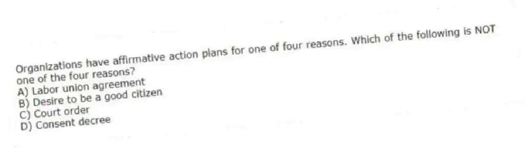 Organizations have affirmative action plans for one of four reasons. Which of the following is NOT one of the four reasons?
A) Labor union agreement
B) Desire to be a good citizen
C) Court order
D) Consent decree