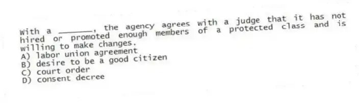 With a _______, the agency agrees with a judge that it has not hired or promoted enough members of a protected class and is willing to make changes.
A) labor union agreement
B) desire to be a good citizen
C) court order
D) consent decree