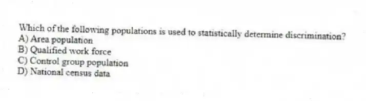 Which of the following populations is used to statistically determine discrimination?
A) Area population
B) Qualified work force
C) Control group population
D) National census data