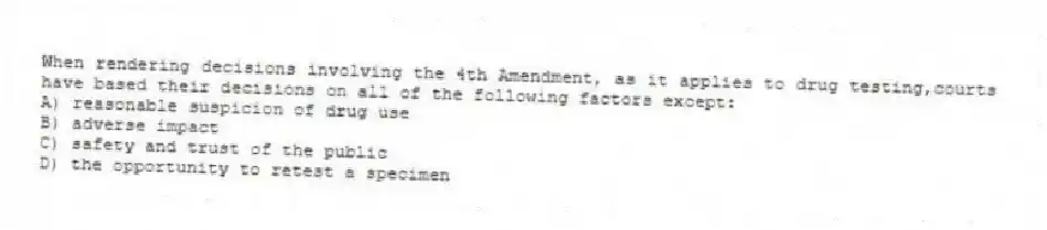 When rendering decisions involving the 4th Amendment, as it applies to drug testing,courts have based their decisions on all of the following factors except:
A) reasonable suspicion of drug use
B) adverse impact
C) safety and trust of the public
D) the opportunity to retest a specimen