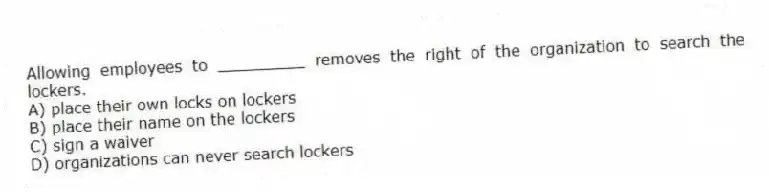 Allowing employees to _________ removes the right of the organization to search the lockers.
A) place their own locks on lockers
B) place their name on the lockers
C) sign a waiver
D) organizations can never search lockers