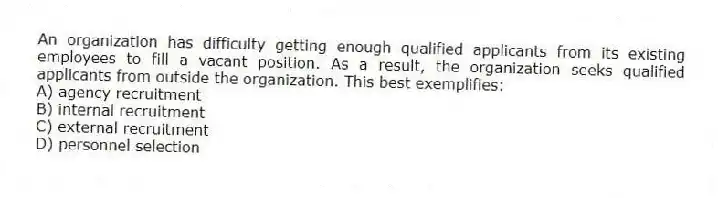An organization has difficulty getting enough qualified applicants from its existing employees to fill a vacant position. As a result, the organization seeks qualified applicants from outside the organization. This best exemplifies:
A) agency recruitment
B) internal recruitment
C) external recruitment
D) personnel selection