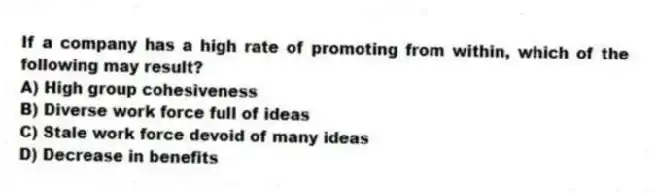 If a company has a high rate of promoting from within, which of the following may result?
A) High group cohesiveness
B) Diverse work force full of ideas
C) Stale work force devoid of many ideas
D) Decrease in benefits