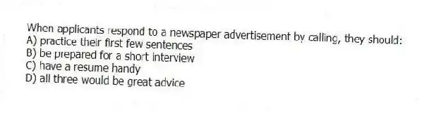 When applicants respond to a newspaper advertisement by calling, they should:
A) practice their first few sentences
B) be prepared for a short interview
C) have a resume handy
D) all three would be great advice