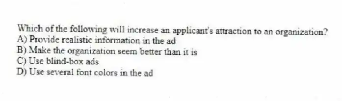 Which of the following will increase an applicant's attraction to an organization?
A) Provide realistic information in the ad
B) Make the organization seem better than it is
C) Use blind-box ads
D) Use several font colors in the ad
