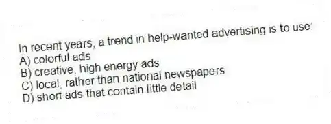 In recent years, a trend in help-wanted advertising is to use:
A) colorful ads
B) creative, high energy ads
C) local, rather than national newspapers
D) short ads that contain little detail