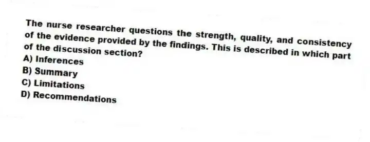 The nurse researcher questions the strength, quality, and consistency of the evidence provided by the findings. This is described in which part of the discussion section?
A) Inferences
B) Summary
C) Limitations
D) Recommendations