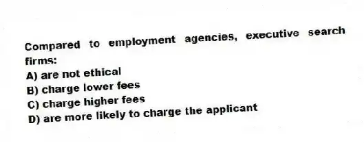 Compared to employment agencies, executive search firms:
A) are not ethical
B) charge lower fees
C) charge higher fees
D) are more likely to charge the applicant