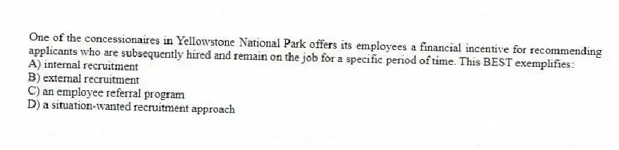 One of the concessionaires in Yellowstone National Park offers its employees a financial incentive for recommending applicants who are subsequently hired and remain on the job for a specific period of time. This BEST exemplifies:
A) internal recruitment
B) external recruitment
C) an employee referral program
D) a situation-wanted recruitment approach
