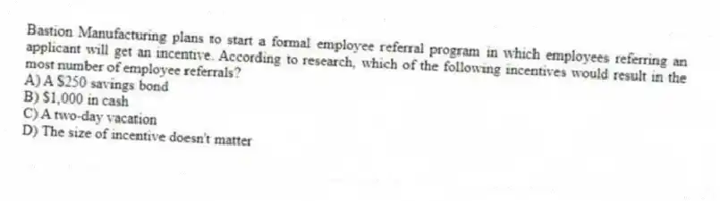 Bastion Manufacturing plans to start a formal employee referral program in which employees referring an applicant will get an incentive. According to research, which of the following incentives would result in the most number of employee referrals?
A) A $250 savings bond
B) $1,000 in cash
C) A two-day vacation
D) The size of incentive doesn't matter