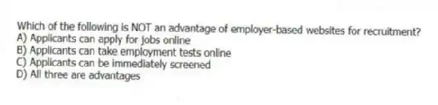 Which of the following is NOT an advantage of employer-based websites for recruitment?
A) Applicants can apply for jobs online
B) Applicants can take employment tests online
C) Applicants can be immediately screened
D) All three are advantages
