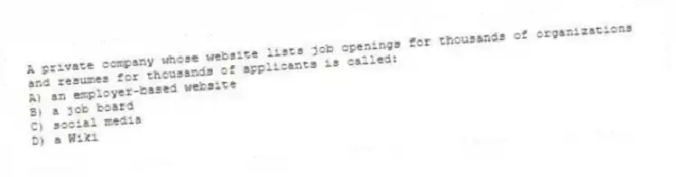 A private company whose website lists job openings for thousands of organizations and resumes for thousands of applicants is called:
A) an employer-based website
B) a job board
C) social media
D) a Wiki
