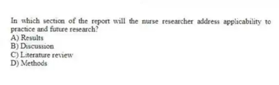 In which section of the report will the nurse researcher address applicability to practice and future research?
A) Results
B) Discussion
C) Literature review
D) Methods