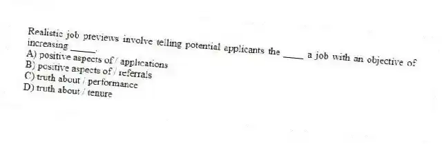 Realistic job previews involve telling potential applicants the ____ a job with an objective of increasing _____.
A) positive aspects of / applications
B) positive aspects of / referrals
C) truth about / performance
D) truth about / tenure