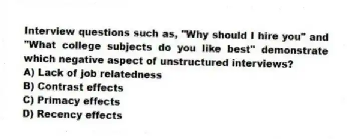 Interview questions such as, "Why should I hire you" and "What college subjects do you like best" demonstrate which negative aspect of unstructured interviews?
A) Lack of job relatedness
B) Contrast effects
C) Primacy effects
D) Recency effects
