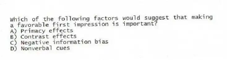 Which of the following factors would suggest that making a favorable first impression is important?
A) Primacy effects
B) Contrast effects
C) Negative information bias
D) Nonverbal cues
