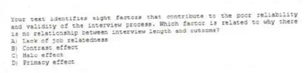 Your text identifies eight factors that contribute to the poor reliability and validity of the interview process. Which factor is related to why there is no relationship between interview length and outcome?
A) Lack of job relatedness
B) Contrast effect
C) Halo effect
D) Primacy effect