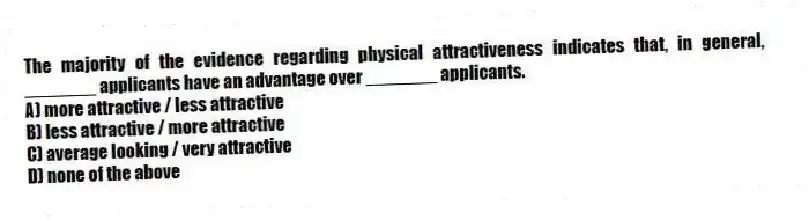 The majority of the evidence regarding physical attractiveness indicates that, in general, _______ applicants have an advantage over _______ applicants.
A) more attractive / less attractive
B) less attractive / more attractive
C) average looking / very attractive
D) none of the above