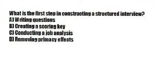 What is the first step in constructing a structured interview?
A) Writing questions
B) Creating a scoring key
C) Conducting a job analysis
D) Removing primacy effects