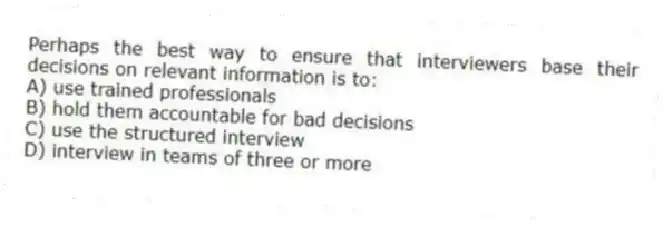 Perhaps the best way to ensure that interviewers base their decisions on relevant information is to:
A) use trained professionals
B) hold them accountable for bad decisions
C) use the structured interview
D) interview in teams of three or more