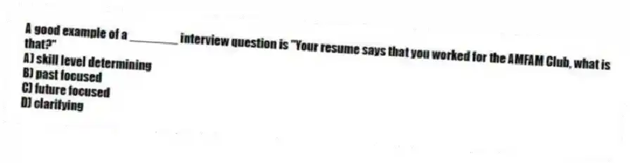 A good example of a _______ interview question is "Your resume says that you worked for the AMFAM Club, what is that?"
A) skill level determining
B) past focused
C) future focused
D) clarifying