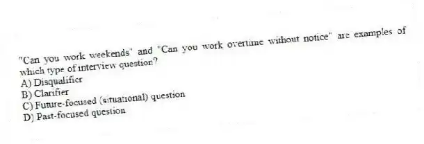 "Can you work weekends" and "Can you work overtime without notice" are examples of which type of interview question?
A) Disqualifier
B) Clarifier
C) Future-focused (situational) question
D) Past-focused question