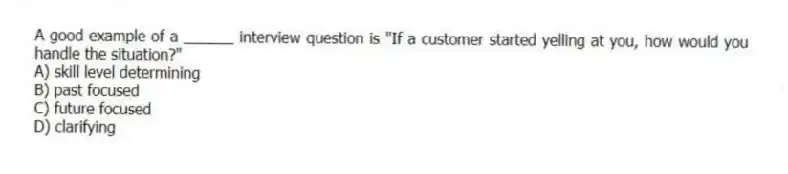 A good example of a ______ interview question is "If a customer started yelling at you, how would you handle the situation?"
A) skill level determining
B) past focused
C) future focused
D) clarifying