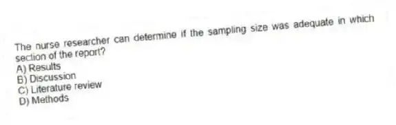 The nurse researcher can determine if the sampling size was adequate in which section of the report?
A) Results
B) Discussion
C) Literature review
D) Methods