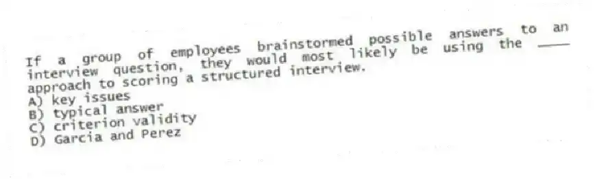 If a group of employees brainstormed possible answers to an interview question, they would most likely be using the ____ approach to scoring a structured interview.
A) key issues
B) typical answer
C) criterion validity
D) Garcia and Perez